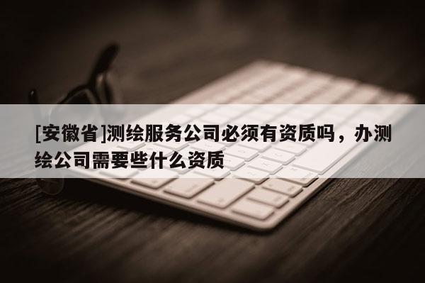 [安徽省]測繪服務公司必須有資質嗎，辦測繪公司需要些什么資質