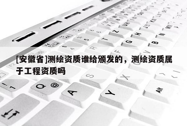 [安徽省]測繪資質(zhì)誰給頒發(fā)的，測繪資質(zhì)屬于工程資質(zhì)嗎