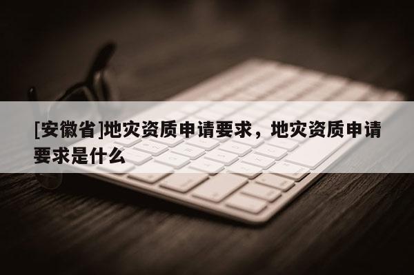 [安徽省]地災資質申請要求，地災資質申請要求是什么