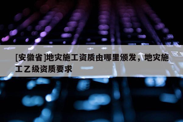 [安徽省]地災(zāi)施工資質(zhì)由哪里頒發(fā)，地災(zāi)施工乙級(jí)資質(zhì)要求