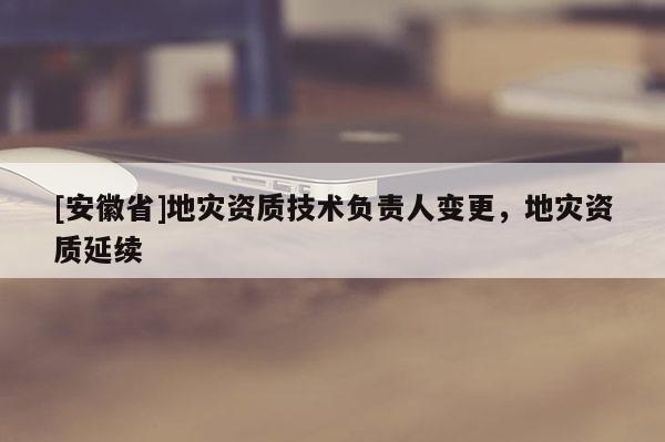 [安徽省]地災資質技術負責人變更，地災資質延續
