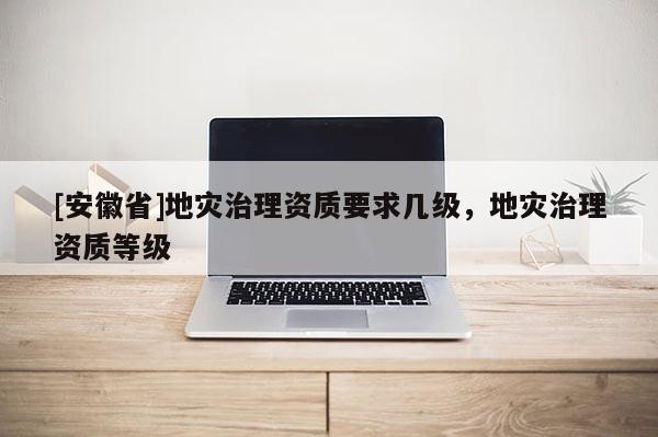 [安徽省]地災(zāi)治理資質(zhì)要求幾級，地災(zāi)治理資質(zhì)等級