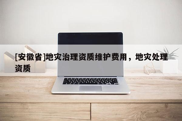 [安徽省]地災治理資質維護費用，地災處理資質