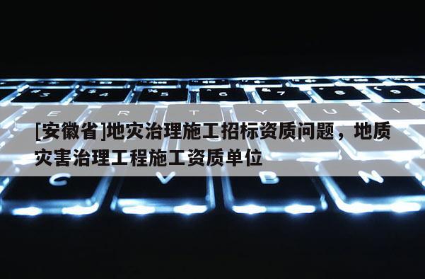 [安徽省]地災治理施工招標資質問題，地質災害治理工程施工資質單位