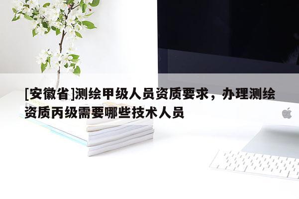 [安徽省]測繪甲級人員資質要求，辦理測繪資質丙級需要哪些技術人員