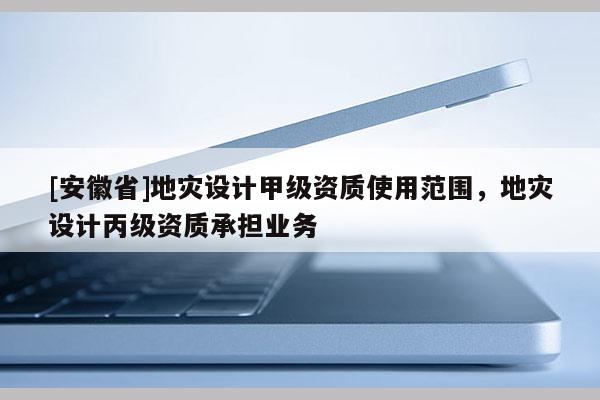 [安徽省]地災設計甲級資質使用范圍，地災設計丙級資質承擔業務