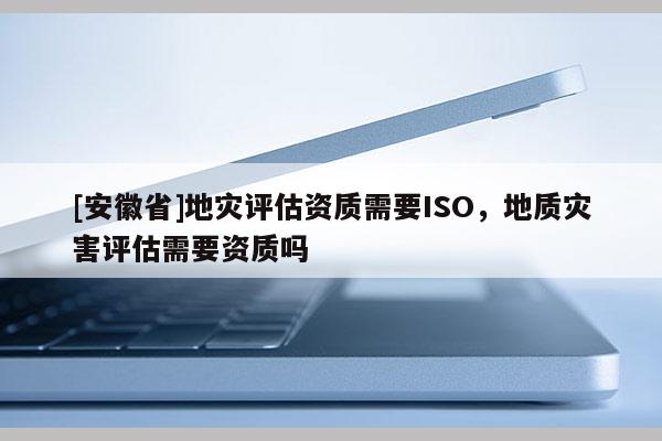 [安徽省]地災(zāi)評估資質(zhì)需要ISO，地質(zhì)災(zāi)害評估需要資質(zhì)嗎
