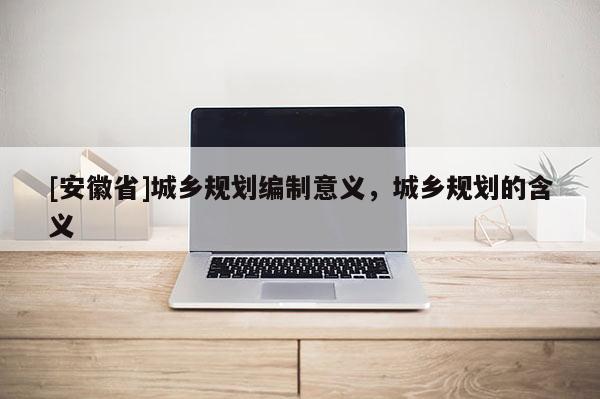 [安徽省]城鄉規劃編制意義，城鄉規劃的含義