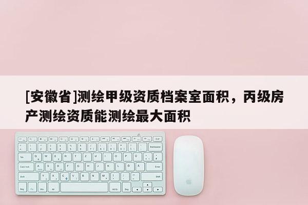 [安徽省]測繪甲級資質檔案室面積，丙級房產測繪資質能測繪最大面積