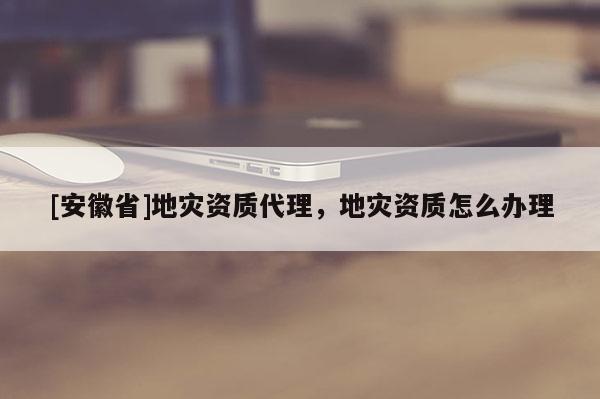 [安徽省]地災資質代理，地災資質怎么辦理