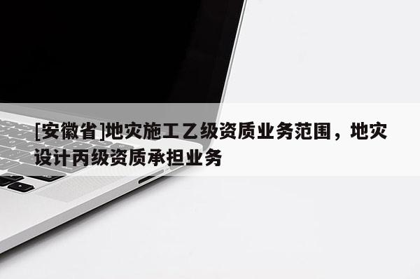 [安徽省]地災(zāi)施工乙級(jí)資質(zhì)業(yè)務(wù)范圍，地災(zāi)設(shè)計(jì)丙級(jí)資質(zhì)承擔(dān)業(yè)務(wù)