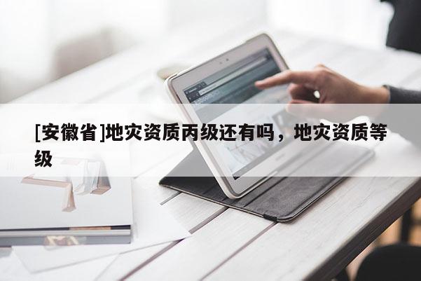 [安徽省]地災資質丙級還有嗎，地災資質等級