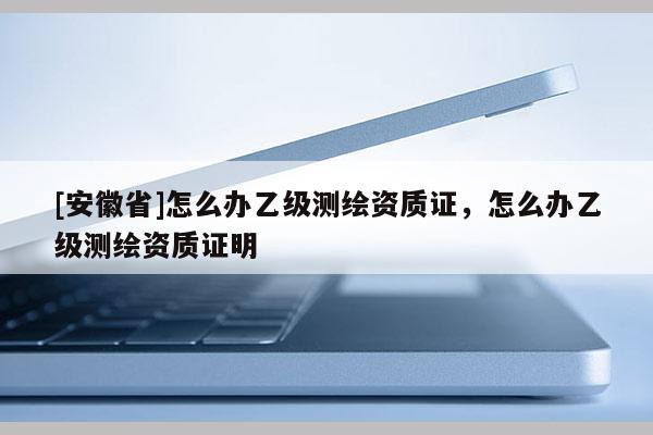 [安徽省]怎么辦乙級測繪資質證，怎么辦乙級測繪資質證明