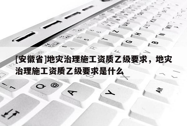 [安徽省]地災治理施工資質乙級要求，地災治理施工資質乙級要求是什么