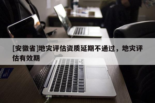 [安徽省]地災評估資質延期不通過，地災評估有效期