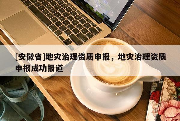 [安徽省]地災治理資質申報，地災治理資質申報成功報道