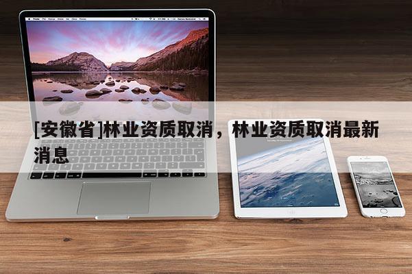 [安徽省]林業(yè)資質(zhì)取消，林業(yè)資質(zhì)取消最新消息