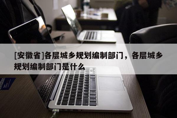 [安徽省]各層城鄉規劃編制部門，各層城鄉規劃編制部門是什么