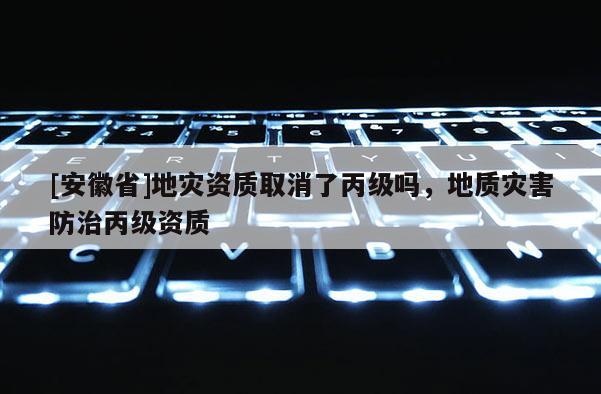 [安徽省]地災資質取消了丙級嗎，地質災害防治丙級資質