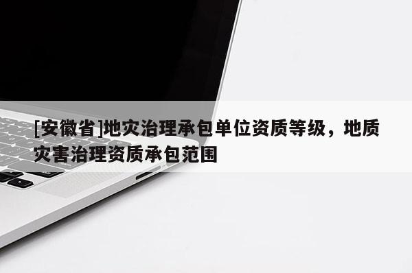 [安徽省]地災(zāi)治理承包單位資質(zhì)等級，地質(zhì)災(zāi)害治理資質(zhì)承包范圍