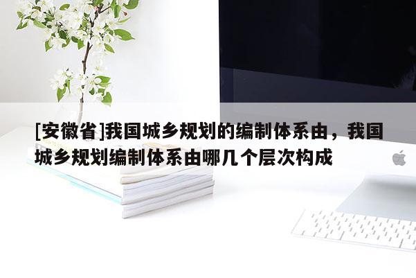 [安徽省]我國城鄉(xiāng)規(guī)劃的編制體系由，我國城鄉(xiāng)規(guī)劃編制體系由哪幾個(gè)層次構(gòu)成