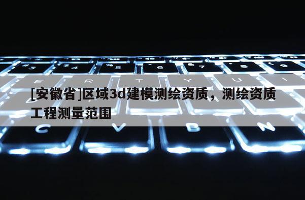 [安徽省]區域3d建模測繪資質，測繪資質工程測量范圍