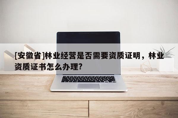 [安徽省]林業經營是否需要資質證明，林業資質證書怎么辦理?
