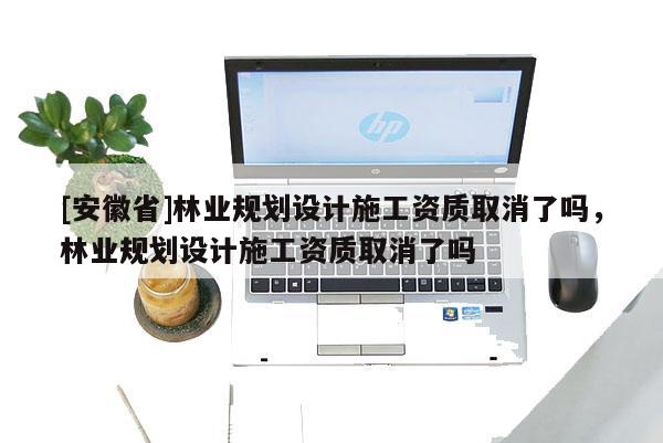 [安徽省]林業規劃設計施工資質取消了嗎，林業規劃設計施工資質取消了嗎