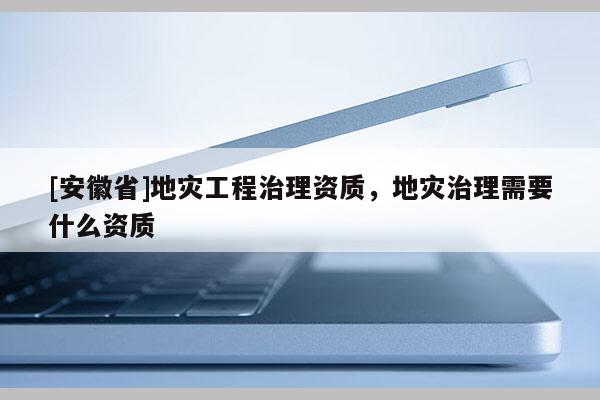[安徽省]地災工程治理資質，地災治理需要什么資質