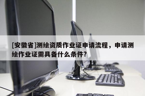 [安徽省]測(cè)繪資質(zhì)作業(yè)證申請(qǐng)流程，申請(qǐng)測(cè)繪作業(yè)證需具備什么條件?