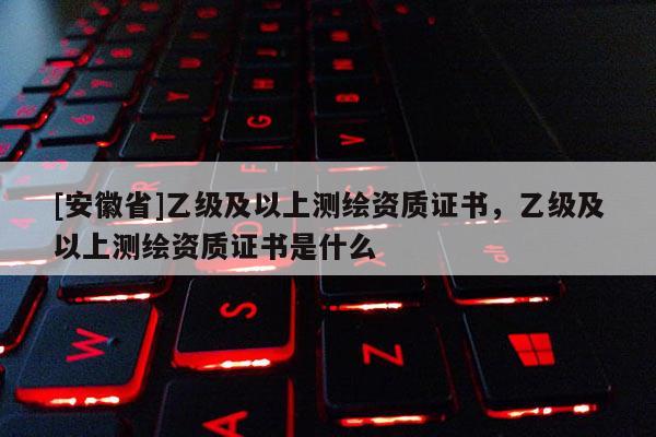 [安徽省]乙級及以上測繪資質證書，乙級及以上測繪資質證書是什么