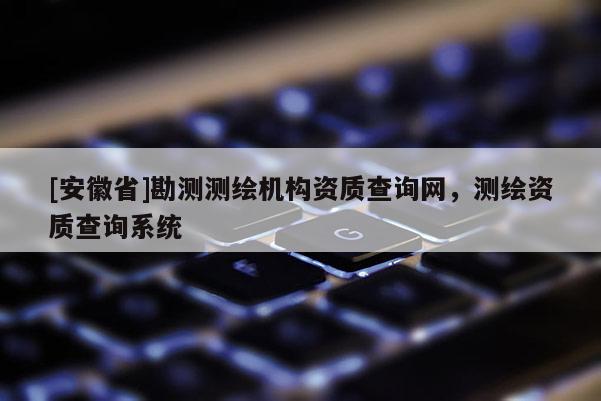 [安徽省]勘測測繪機構資質查詢網，測繪資質查詢系統