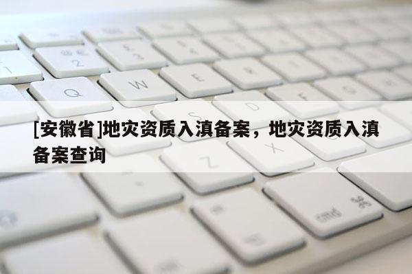 [安徽省]地災資質入滇備案，地災資質入滇備案查詢