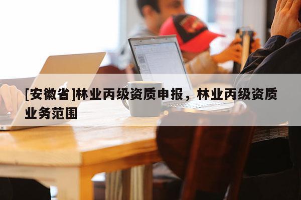 [安徽省]林業(yè)丙級(jí)資質(zhì)申報(bào)，林業(yè)丙級(jí)資質(zhì)業(yè)務(wù)范圍
