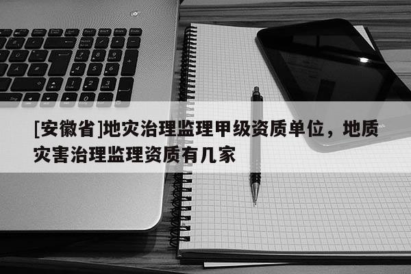 [安徽省]地災(zāi)治理監(jiān)理甲級(jí)資質(zhì)單位，地質(zhì)災(zāi)害治理監(jiān)理資質(zhì)有幾家