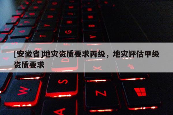 [安徽省]地災(zāi)資質(zhì)要求丙級(jí)，地災(zāi)評(píng)估甲級(jí)資質(zhì)要求