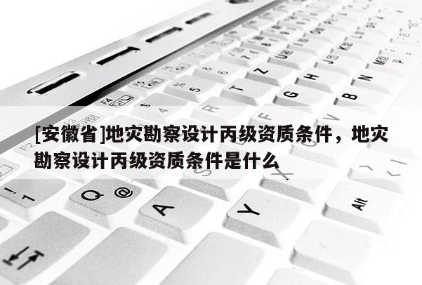 [安徽省]地災勘察設計丙級資質條件，地災勘察設計丙級資質條件是什么