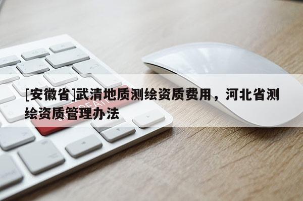 [安徽省]武清地質(zhì)測繪資質(zhì)費(fèi)用，河北省測繪資質(zhì)管理辦法