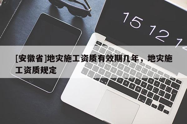 [安徽省]地災施工資質有效期幾年，地災施工資質規定