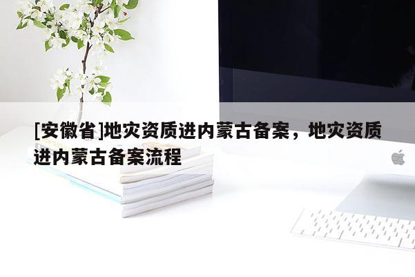 [安徽省]地災資質進內蒙古備案，地災資質進內蒙古備案流程