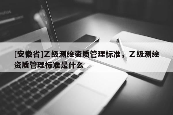 [安徽省]乙級測繪資質管理標準，乙級測繪資質管理標準是什么