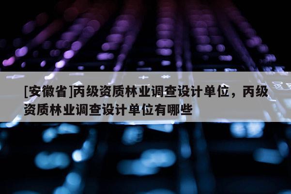 [安徽省]丙級資質林業調查設計單位，丙級資質林業調查設計單位有哪些