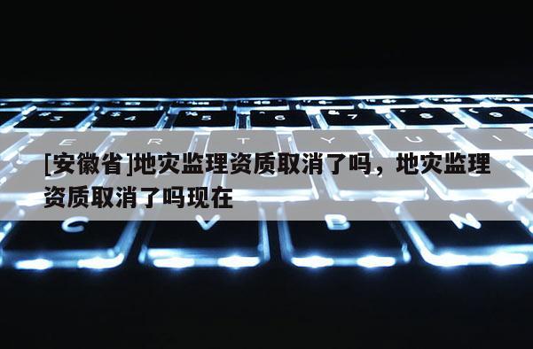 [安徽省]地災(zāi)監(jiān)理資質(zhì)取消了嗎，地災(zāi)監(jiān)理資質(zhì)取消了嗎現(xiàn)在