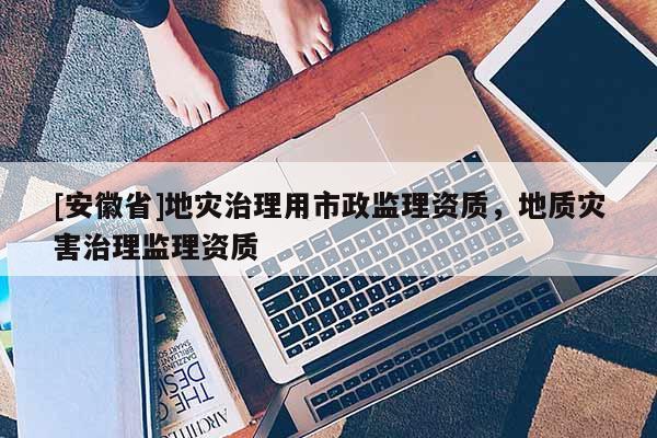 [安徽省]地災治理用市政監理資質，地質災害治理監理資質
