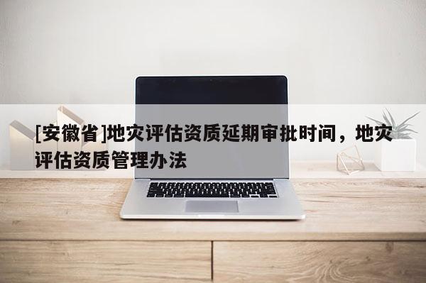 [安徽省]地災評估資質(zhì)延期審批時間，地災評估資質(zhì)管理辦法
