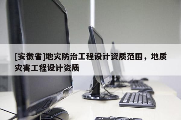 [安徽省]地災防治工程設計資質范圍，地質災害工程設計資質