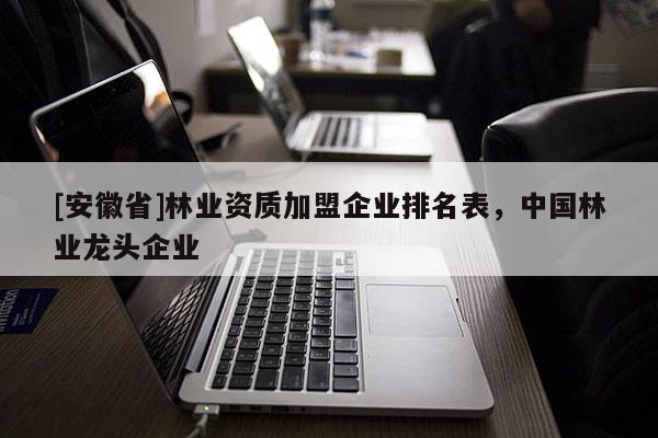 [安徽省]林業資質加盟企業排名表，中國林業龍頭企業