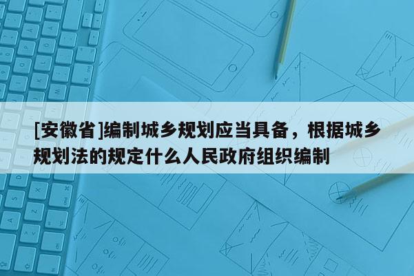 [安徽省]編制城鄉規劃應當具備，根據城鄉規劃法的規定什么人民政府組織編制
