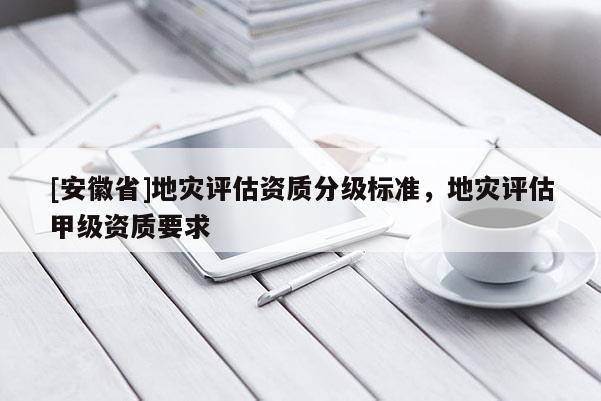 [安徽省]地災(zāi)評估資質(zhì)分級標(biāo)準(zhǔn)，地災(zāi)評估甲級資質(zhì)要求