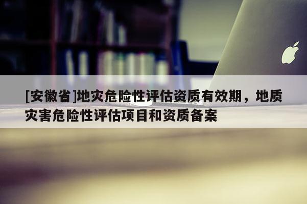 [安徽省]地災(zāi)危險(xiǎn)性評估資質(zhì)有效期，地質(zhì)災(zāi)害危險(xiǎn)性評估項(xiàng)目和資質(zhì)備案